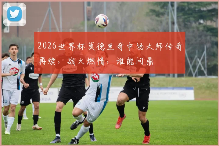 2026世界杯莫德里奇中场大师传奇再续，战火燃情，谁能问鼎